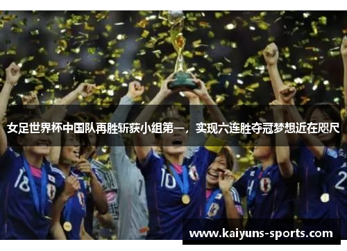 女足世界杯中国队再胜斩获小组第一，实现六连胜夺冠梦想近在咫尺